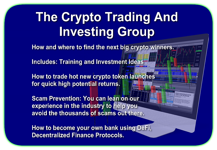 The Crypto Trading And Investing Group How and where to find the next big crypto winners. Includes: Training and Investment Ideas How to trade hot new crypto token launches for quick high potential returns. Scam Prevention: You can lean on our experience in the industry to help you avoid the thousands of scams out there. How to become your own bank using DeFi, Decentralized Finance Protocols.